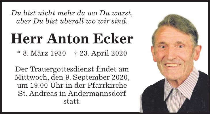 Du bist nicht mehr da wo Du warst, aber Du bist überall wo wir sind. Herr Anton Ecker * 8. März 1930 + 23. April 2020 Der Trauergottesdienst findet am Mittwoch, den 9. September 2020, um 19.00 Uhr in der Pfarrkirche St. Andreas in Andermannsdorf statt.
