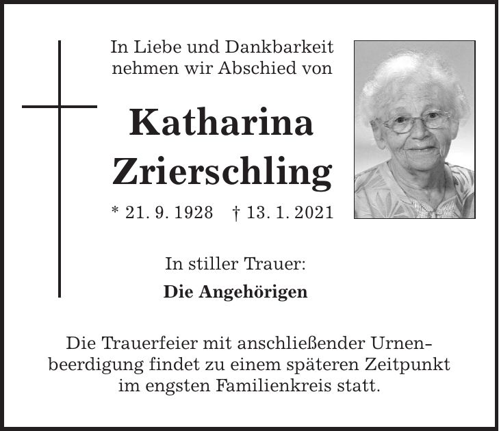 In Liebe und Dankbarkeit nehmen wir Abschied von Katharina Zrierschling * 21. 9. 1928 + 13. 1. 2021 In stiller Trauer: Die Angehörigen Die Trauerfeier mit anschließender Urnen- beerdigung findet zu einem späteren Zeitpunkt im engsten Familienkreis statt.