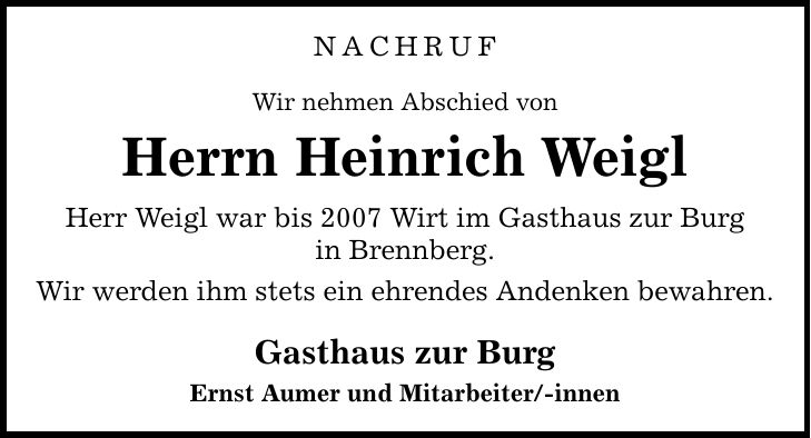 NACHRUF Wir nehmen Abschied von Herrn Heinrich Weigl Herr Weigl war bis 2007 Wirt im Gasthaus zur Burg in Brennberg. Wir werden ihm stets ein ehrendes Andenken bewahren. Gasthaus zur Burg Ernst Aumer und Mitarbeiter/-innen