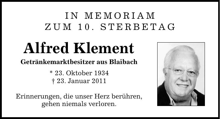 IN MEMORIAM zum 10. Sterbetag Alfred Klement Getränkemarktbesitzer aus Blaibach * 23. Oktober ***. Januar 2011 Erinnerungen, die unser Herz berühren, gehen niemals verloren.