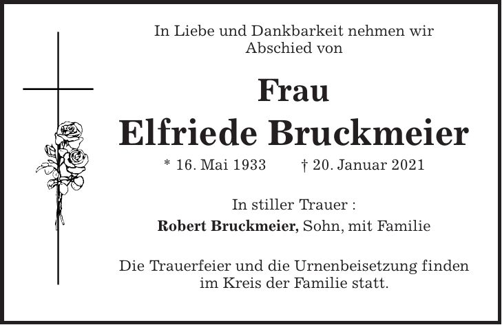In Liebe und Dankbarkeit nehmen wir Abschied von Frau Elfriede Bruckmeier * 16. Mai 1933 + 20. Januar 2021 In stiller Trauer : Robert Bruckmeier, Sohn, mit Familie Die Trauerfeier und die Urnenbeisetzung finden im Kreis der Familie statt.
