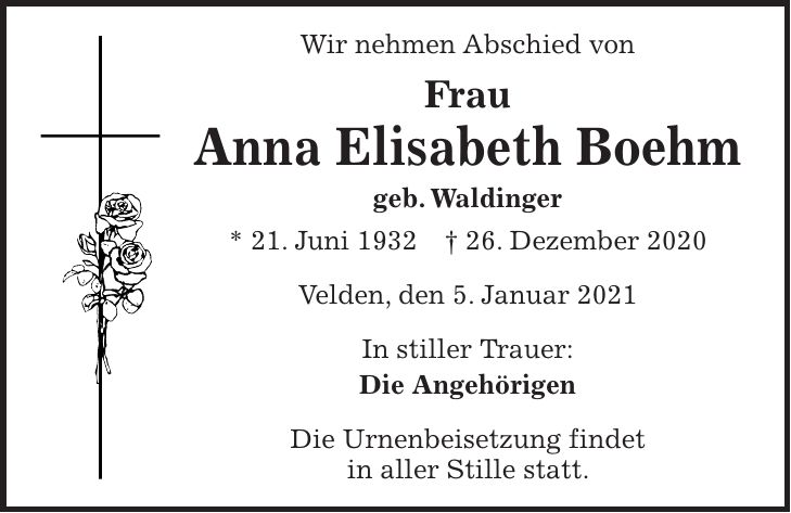 Wir nehmen Abschied von Frau Anna Elisabeth Boehm geb. Waldinger * 21. Juni 1932 + 26. Dezember 2020 Velden, den 5. Januar 2021 In stiller Trauer: Die Angehörigen Die Urnenbeisetzung findet in aller Stille statt.