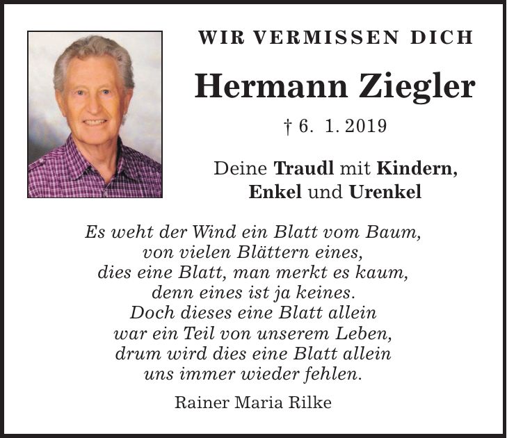 Wir vermissen Dich Hermann Ziegler + 6. 1. 2019 Deine Traudl mit Kindern, Enkel und Urenkel Es weht der Wind ein Blatt vom Baum, von vielen Blättern eines, dies eine Blatt, man merkt es kaum, denn eines ist ja keines. Doch dieses eine Blatt allein war ein Teil von unserem Leben, drum wird dies eine Blatt allein uns immer wieder fehlen. Rainer Maria Rilke