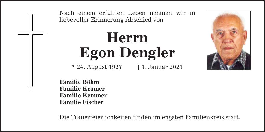 Nach einem erfüllten Leben nehmen wir in ­liebevoller Erinnerung Abschied von Herrn Egon Dengler * 24. August 1927 1. Januar 2021 Familie Böhm Familie Krämer Familie Kemmer Familie Fischer Die Trauerfeierlichkeiten finden im engsten Familienkreis statt.