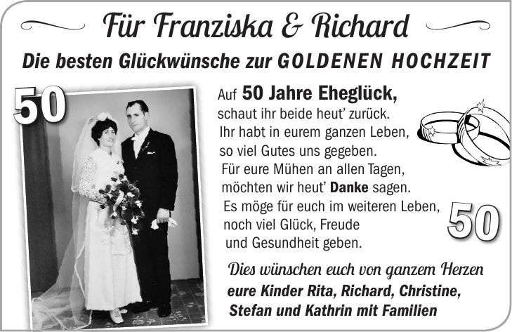 < Für Franziska & Richard = Die besten Glückwünsche zur GOLDENEN HOCHZEITAuf 50 Jahre Eheglück, schaut ihr beide heut zurück. Ihr habt in eurem ganzen Leben, so viel Gutes uns gegeben. Für eure Mühen an allen Tagen, möchten wir heut Danke sagen. Es möge für euch im weiteren Leben, noch viel Glück, Freude und Gesundheit geben. Dies wünschen euch von ganzem Herzen eure Kinder Rita, Richard, Christine, Stefan und Kathrin mit Familien5050