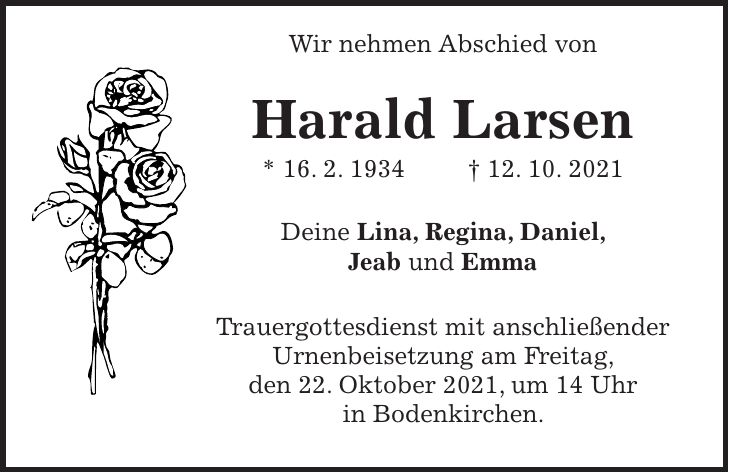 Wir nehmen Abschied von Harald Larsen * 16. 2. 1934 + 12. 10. 2021 Deine Lina, Regina, Daniel, Jeab und Emma Trauergottesdienst mit anschließender Urnenbeisetzung am Freitag, den 22. Oktober 2021, um 14 Uhr in Bodenkirchen.