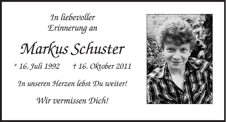 In liebevoller Erinnerung an Markus Schuster * 16. Juli 1992 + 16. Oktober 2011 In unseren Herzen lebst Du weiter! Wir vermissen Dich!