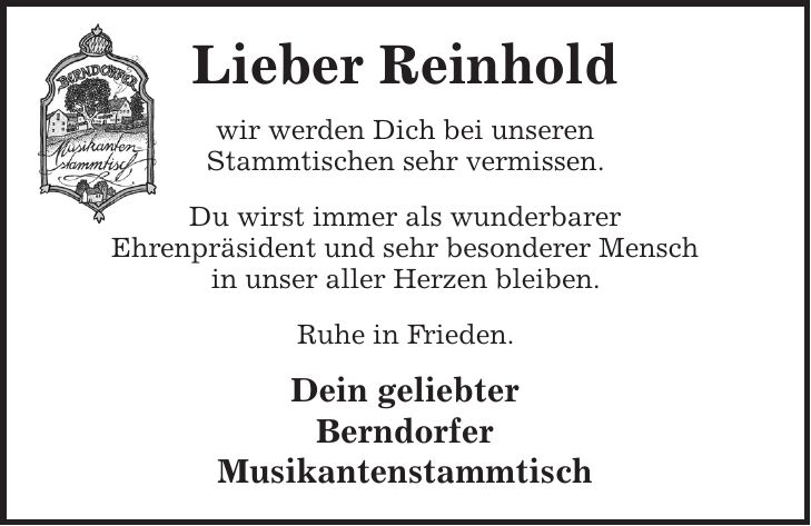 Lieber Reinhold wir werden Dich bei unseren Stammtischen sehr vermissen. Du wirst immer als wunderbarer Ehrenpräsident und sehr besonderer Mensch in unser aller Herzen bleiben. Ruhe in Frieden. Dein geliebter Berndorfer Musikantenstammtisch
