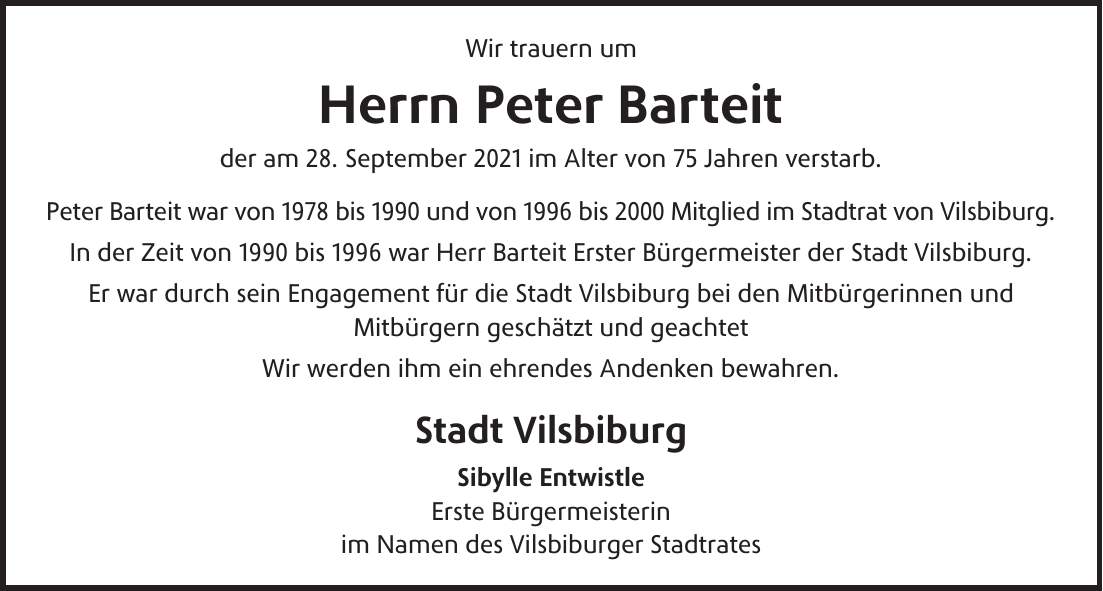 Wir trauern um Herrn Peter Barteit der am 28. September 2021 im Alter von 75 Jahren verstarb. Peter Barteit war von 1978 bis 1990 und von 1996 bis 2000 Mitglied im Stadtrat von Vilsbiburg. In der Zeit von 1990 bis 1996 war Herr Barteit Erster Bürgermeister der Stadt Vilsbiburg. Er war durch sein Engagement für die Stadt Vilsbiburg bei den Mitbürgerinnen und Mitbürgern geschätzt und geachtet Wir werden ihm ein ehrendes Andenken bewahren. Stadt Vilsbiburg Sibylle Entwistle Erste Bürgermeisterin im Namen des Vilsbiburger StadtratesWir trauern um Herrn Peter Barteit der am 28. September im Alter von 75 Jahren verstarb. Peter Barteit war von 1978 bis 1990 und von 1996 bis 2000 Mitglied im Stadtrat von Vilsbiburg In der Zeit von 1990 bis 1996 war Herr Barteit Erster Bürgermeister der Stadt Vilsbiburg. Er war durch sein Engagement für die Stadt Vilsbiburg bei den Mitbürgerinnen und Mitbürgern geschätzt und geachtet. Wir werden ihm ein ehrendes Andenken bewahren. Stadt Vilsbiburg Sibylle Entwistle Erste Bürgermeisterin im Namen des Vilsbiburger Stadtrates