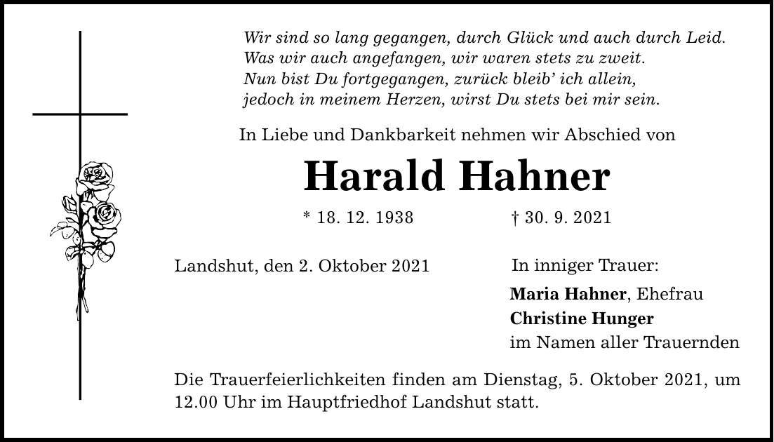 Wir sind so lang gegangen, durch Glück und auch durch Leid. Was wir auch angefangen, wir waren stets zu zweit. Nun bist Du fortgegangen, zurück bleib ich allein, jedoch in meinem Herzen, wirst Du stets bei mir sein. In Liebe und Dankbarkeit nehmen wir Abschied von Harald Hahner * 18. 12. ***. 9. 2021 Landshut, den 2. Oktober 2021 Die Trauerfeierlichkeiten finden am Dienstag, 5. Oktober 2021, um 12.00 Uhr im Hauptfriedhof Landshut statt. In inniger Trauer: Maria Hahner, Ehefrau Christine Hunger im Namen aller Trauernden