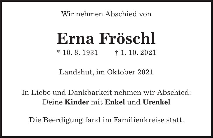 Wir nehmen Abschied von Erna Fröschl * 10. 8. 1931 + 1. 10. 2021 Landshut, im Oktober 2021 In Liebe und Dankbarkeit nehmen wir Abschied: Deine Kinder mit Enkel und Urenkel Die Beerdigung fand im Familienkreise statt.