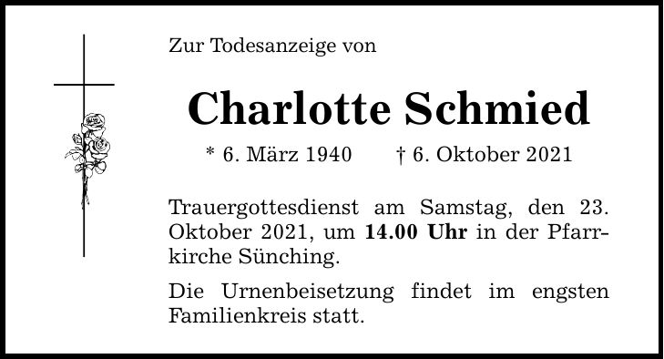 Zur Todesanzeige von Charlotte Schmied * 6. März 1940 6. Oktober 2021 Trauergottesdienst am Samstag, den 23. ­Oktober 2021, um 14.00 Uhr in der Pfarr­kirche Sünching. Die Urnenbeisetzung findet im engsten ­Familienkreis statt.