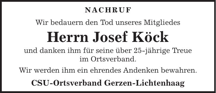NACHRUF Wir bedauern den Tod unseres Mitgliedes Herrn Josef Köck und danken ihm für seine über 25-jährige Treue im Ortsverband. Wir werden ihm ein ehrendes Andenken bewahren. CSU-Ortsverband Gerzen-Lichtenhaag