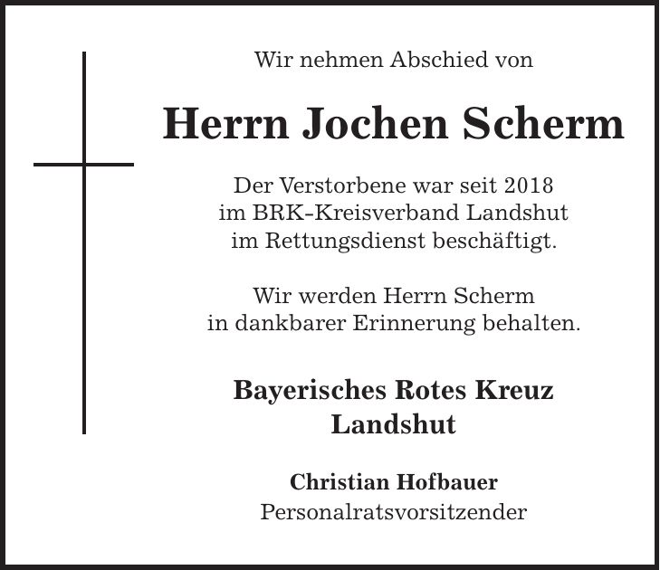 Wir nehmen Abschied von Herrn Jochen Scherm Der Verstorbene war seit 2018 im BRK-Kreisverband Landshut im Rettungsdienst beschäftigt. Wir werden Herrn Scherm in dankbarer Erinnerung behalten. Bayerisches Rotes Kreuz Landshut Christian Hofbauer Personalratsvorsitzender