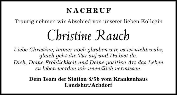 Nachruf Traurig nehmen wir Abschied von unserer lieben Kollegin Christine Rauch Liebe Christine, immer noch glauben wir, es ist nicht wahr, gleich geht die Tür auf und Du bist da. Dich, Deine Fröhlichkeit und Deine positive Art das Leben zu leben werden wir unendlich vermissen. Dein Team der Station 8/5b vom Krankenhaus Landshut/Achdorf