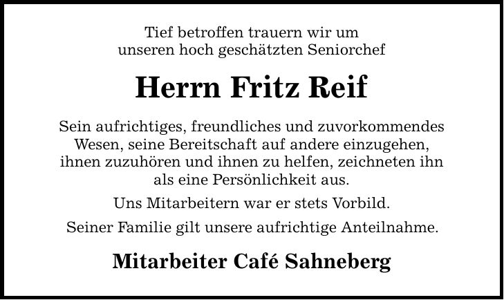 Tief betroffen trauern wir um unseren hoch geschätzten Seniorchef Herrn Fritz Reif Sein aufrichtiges, freundliches und zuvorkommendes Wesen, seine Bereitschaft auf andere einzugehen, ihnen zuzuhören und ihnen zu helfen, zeichneten ihn als eine Persönlichkeit aus. Uns Mitarbeitern war er stets Vorbild. Seiner Familie gilt unsere aufrichtige Anteilnahme. Mitarbeiter Café Sahneberg