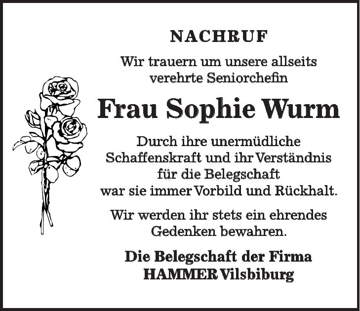 NACHRUF Wir trauern um unsere allseits verehrte Seniorchefin Frau Sophie Wurm Durch ihre unermüdliche Schaffenskraft und ihr Verständnis für die Belegschaft war sie immer Vorbild und Rückhalt. Wir werden ihr stets ein ehrendes Gedenken bewahren. Die Belegschaft der Firma HAMMER Vilsbiburg