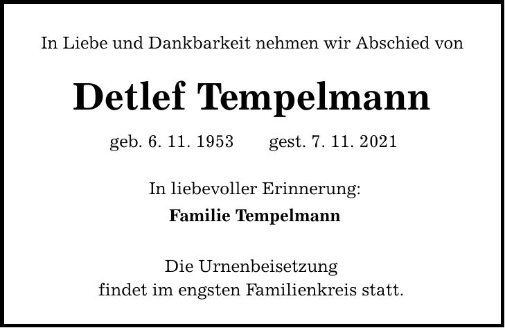 In Liebe und Dankbarkeit nehmen wir Abschied von Detlef Tempelmann geb. 6. 11. 1953gest. 7. 11. 2021 In liebevoller Erinnerung: Familie Tempelmann Die Urnenbeisetzung findet im engsten Familienkreis statt.