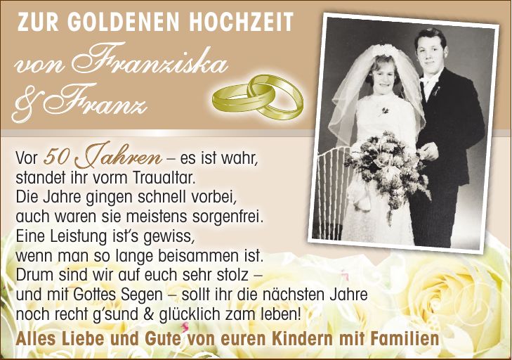 Vor 50 Jahren - es ist wahr, standet ihr vorm Traualtar. Die Jahre gingen schnell vorbei, auch waren sie meistens sorgenfrei. Eine Leistung ists gewiss, wenn man so lange beisammen ist. Drum sind wir auf euch sehr stolz - und mit Gottes Segen - sollt ihr die nächsten Jahre noch recht gsund & glücklich zam leben! Alles Liebe und Gute von euren Kindern mit FamilienZur Goldenen Hochzeit von Franziska & Franz