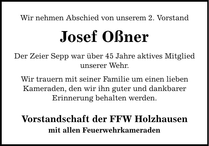 Wir nehmen Abschied von unserem 2. Vorstand Josef Oßner Der Zeier Sepp war über 45 Jahre aktives Mitglied unserer Wehr. Wir trauern mit seiner Familie um einen lieben Kameraden, den wir ihn guter und dankbarer Erinnerung behalten werden. Vorstandschaft der FFW Holzhausen mit allen Feuerwehrkameraden