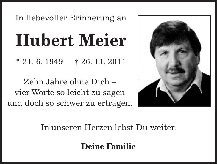 In liebevoller Erinnerung an Hubert Meier * 21. 6. 1949 + 26. 11. 2011 Zehn Jahre ohne Dich - vier Worte so leicht zu sagen und doch so schwer zu ertragen. In unseren Herzen lebst Du weiter. Deine Familie