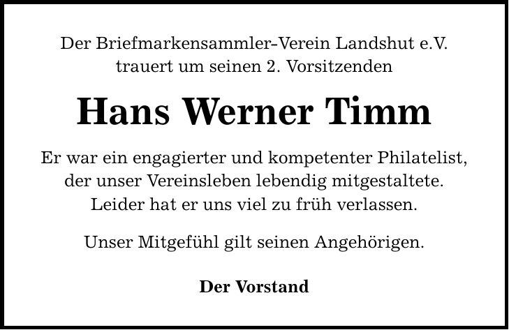 Der Briefmarkensammler-Verein Landshut e.V. trauert um seinen 2. Vorsitzenden Hans Werner Timm Er war ein engagierter und kompetenter Philatelist, der unser Vereinsleben lebendig mitgestaltete. Leider hat er uns viel zu früh verlassen. Unser Mitgefühl gilt seinen Angehörigen. Der Vorstand