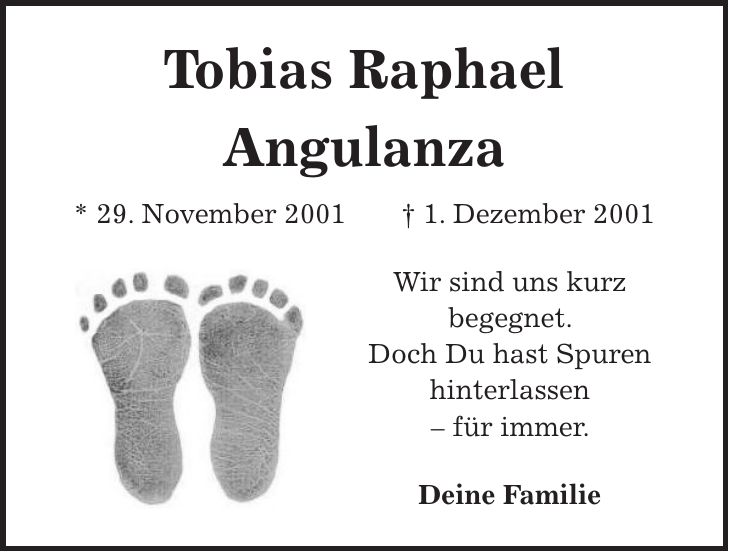Tobias Raphael Angulanza * 29. November 2001 + 1. Dezember 2001 Wir sind uns kurz begegnet. Doch Du hast Spuren hinterlassen - für immer. Deine Familie