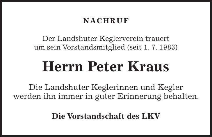 Nachruf Der Landshuter Keglerverein trauert um sein Vorstandsmitglied (seit 1. 7. 1983) Herrn Peter Kraus Die Landshuter Keglerinnen und Kegler werden ihn immer in guter Erinnerung behalten. Die Vorstandschaft des LKV