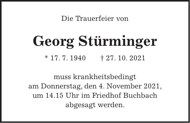 Die Trauerfeier von Georg Stürminger * 17. 7. 1940 + 27. 10. 2021 muss krankheitsbedingt am Donnerstag, den 4. November 2021, um 14.15 Uhr im Friedhof Buchbach abgesagt werden.