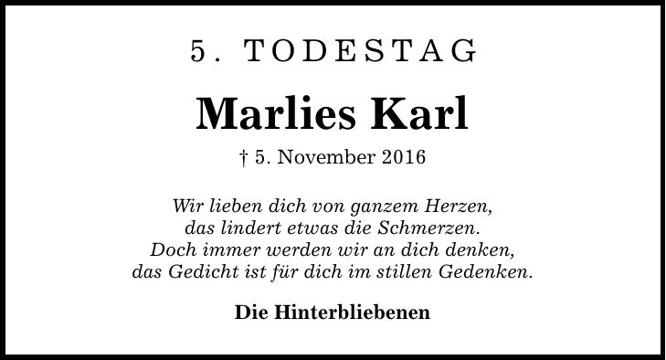 5. Todestag Marlies Karl  5. November 2016 Wir lieben dich von ganzem Herzen, das lindert etwas die Schmerzen. Doch immer werden wir an dich denken, das Gedicht ist für dich im stillen Gedenken. Die Hinterbliebenen