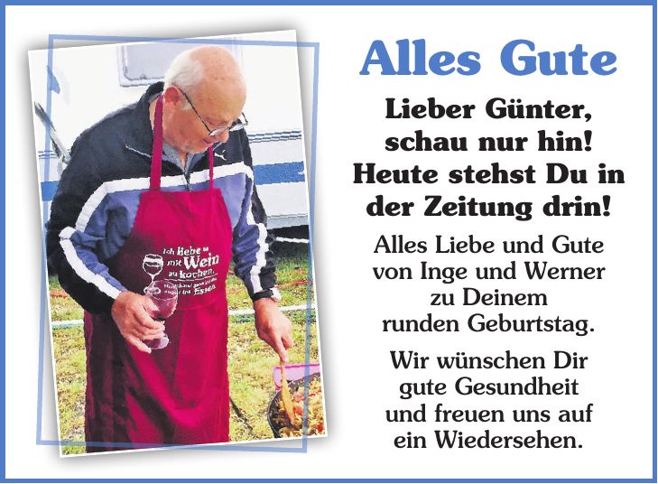 Alles Gute Lieber Günter, schau nur hin! Heute stehst Du in der Zeitung drin! Alles Liebe und Gute von Inge und Werner zu Deinem runden Geburtstag. Wir wünschen Dir gute Gesundheit und freuen uns auf ein Wiedersehen.