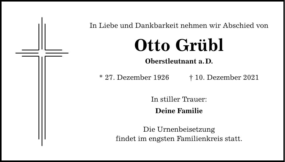 In Liebe und Dankbarkeit nehmen wir Abschied von Otto Grübl Oberstleutnant a.D. * 27. Dezember ***. Dezember 2021 In stiller Trauer: Deine Familie Die Urnenbeisetzung findet im engsten Familienkreis statt.