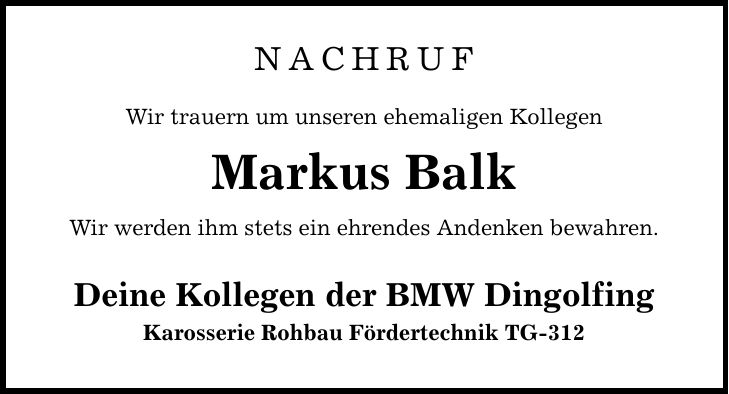 NACHRUF Wir trauern um unseren ehemaligen Kollegen Markus Balk Wir werden ihm stets ein ehrendes Andenken bewahren. Deine Kollegen der BMW Dingolfing Karosserie Rohbau Fördertechnik TG-312