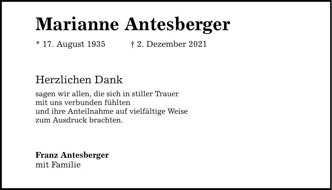 Marianne Antesberger * 17. August 1935 2. Dezember 2021 Herzlichen Dank sagen wir allen, die sich in stiller Trauer mit uns verbunden fühlten und ihre Anteilnahme auf vielfältige Weise zum Ausdruck brachten. Franz Antesberger mit Familie
