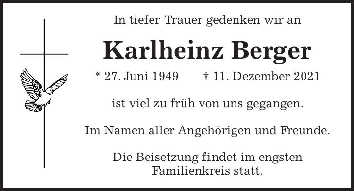 In tiefer Trauer gedenken wir an Karlheinz Berger * 27. Juni 1949 + 11. Dezember 2021 ist viel zu früh von uns gegangen. Im Namen aller Angehörigen und Freunde. Die Beisetzung findet im engsten Familienkreis statt.