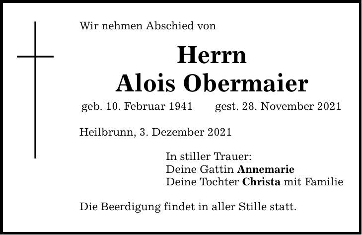Wir nehmen Abschied von Herrn Alois Obermaier geb. 10. Februar 1941gest. 28. November 2021 Heilbrunn, 3. Dezember 2021 In stiller Trauer: Deine Gattin Annemarie Deine Tochter Christa mit Familie Die Beerdigung findet in aller Stille statt.