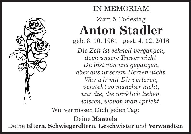 IN MEMORIAM Zum 5. Todestag Anton Stadler geb. 8. 10. 1961 gest. 4. 12. 2016 Die Zeit ist schnell vergangen, doch unsere Trauer nicht. Du bist von uns gegangen, aber aus unserem Herzen nicht. Was wir mit Dir verloren, versteht so mancher nicht, nur die, die wirklich lieben, wissen, wovon man spricht. Wir vermissen Dich jeden Tag: Deine Manuela Deine Eltern, Schwiegereltern, Geschwister und Verwandten