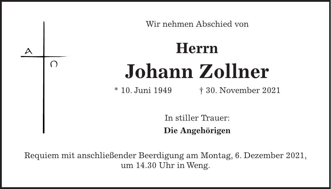 Wir nehmen Abschied von Herrn Johann Zollner * 10. Juni 1949 + 30. November 2021 In stiller Trauer: Die Angehörigen Requiem mit anschließender Beerdigung am Montag, 6. Dezember 2021, um 14.30 Uhr in Weng.