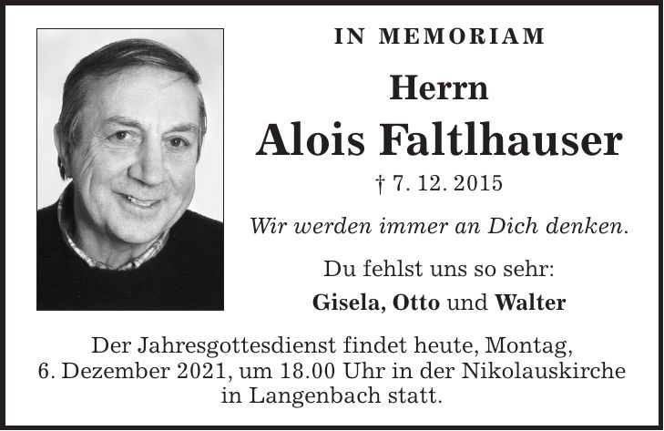 in memoriam Herrn Alois Faltlhauser + 7. 12. 2015 Wir werden immer an Dich denken. Du fehlst uns so sehr: Gisela, Otto und Walter Der Jahresgottesdienst findet heute, Montag, 6. Dezember 2021, um 18.00 Uhr in der Nikolauskirche in Langenbach statt.