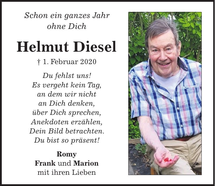 Schon ein ganzes Jahr ohne Dich Helmut Diesel + 1. Februar 2020 Du fehlst uns! Es vergeht kein Tag, an dem wir nicht an Dich denken, über Dich sprechen, Anekdoten erzählen, Dein Bild betrachten. Du bist so präsent! Romy Frank und Marion mit ihren Lieben