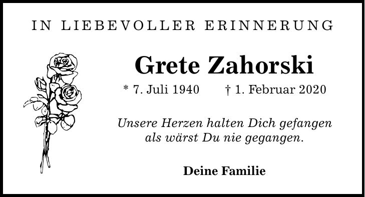 in liebevoller erinnerung Grete Zahorski * 7. Juli 1940 1. Februar 2020 Unsere Herzen halten Dich gefangen als wärst Du nie gegangen. Deine Familie