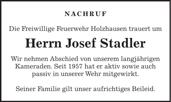 NACHRUF Die Freiwillige Feuerwehr Holzhausen trauert um Herrn Josef Stadler Wir nehmen Abschied von unserem langjährigen Kameraden. Seit 1957 hat er aktiv sowie auch passiv in unserer Wehr mitgewirkt. Seiner Familie gilt unser aufrichtiges Beileid.