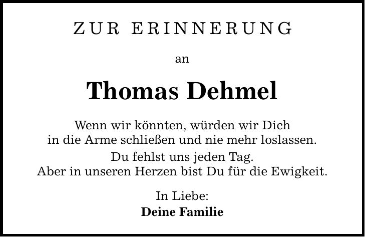 Zur Erinnerung an Thomas Dehmel Wenn wir könnten, würden wir Dich in die Arme schließen und nie mehr loslassen. Du fehlst uns jeden Tag. Aber in unseren Herzen bist Du für die Ewigkeit. In Liebe: Deine Familie