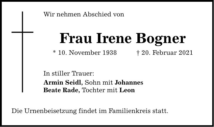 Wir nehmen Abschied von Frau Irene Bogner * 10. November ***. Februar 2021 In stiller Trauer: Armin Seidl, Sohn mit Johannes Beate Rade, Tochter mit Leon Die Urnenbeisetzung findet im Familienkreis statt.