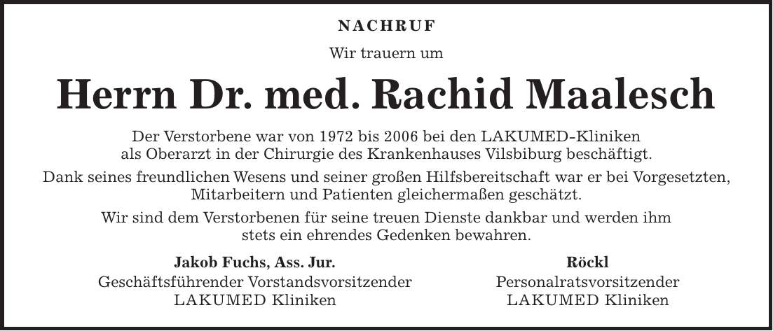 Nachruf Wir trauern um Herrn Dr. med. Rachid Maalesch Der Verstorbene war von 1972 bis 2006 bei den LAKUMED-Kliniken als Oberarzt in der Chirurgie des Krankenhauses Vilsbiburg beschäftigt. Dank seines freundlichen Wesens und seiner großen Hilfsbereitschaft war er bei Vorgesetzten, Mitarbeitern und Patienten gleichermaßen geschätzt. Wir sind dem Verstorbenen für seine treuen Dienste dankbar und werden ihm stets ein ehrendes Gedenken bewahren. Jakob Fuchs, Ass. Jur. Röckl Geschäftsführender Vorstandsvorsitzender Personalratsvorsitzender LAKUMED Kliniken LAKUMED Kliniken