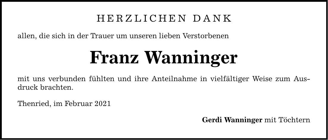 Herzlichen Dank allen, die sich in der Trauer um unseren lieben Verstorbenen Franz Wanninger mit uns verbunden fühlten und ihre Anteilnahme in vielfältiger Weise zum Ausdruck brachten. Thenried, im Februar 2021 Gerdi Wanninger mit Töchtern