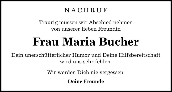 Nachruf Traurig müssen wir Abschied nehmen von unserer lieben Freundin Frau Maria Bucher Dein unerschütterlicher Humor und Deine Hilfsbereitschaft wird uns sehr fehlen. Wir werden Dich nie vergessen: Deine Freunde