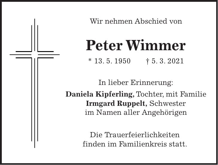 Wir nehmen Abschied von Peter Wimmer * 13. 5. 1950 + 5. 3. 2021 In lieber Erinnerung: Daniela Kipferling, Tochter, mit Familie Irmgard Ruppelt, Schwester im Namen aller Angehörigen Die Trauerfeierlichkeiten finden im Familienkreis statt.