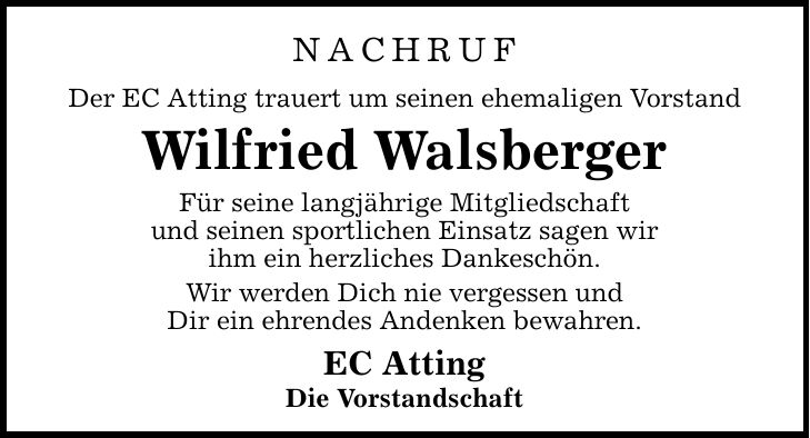 Nachruf Der EC Atting trauert um seinen ehemaligen Vorstand Wilfried Walsberger Für seine langjährige Mitgliedschaft und seinen sport­lichen Einsatz sagen wir ihm ein herzliches Dankeschön. Wir werden Dich nie vergessen und Dir ein ehrendes Andenken bewahren. EC Atting Die Vorstandschaft