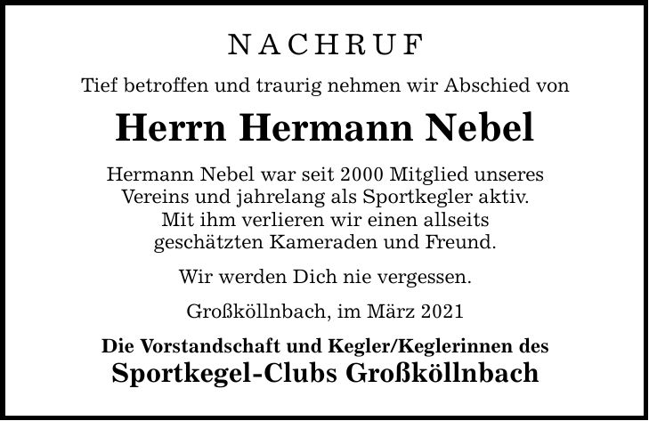 NACHRUF Tief betroffen und traurig nehmen wir Abschied von Herrn Hermann Nebel Hermann Nebel war seit 2000 Mitglied unseres Vereins und jahrelang als Sportkegler aktiv. Mit ihm verlieren wir einen allseits geschätzten Kameraden und Freund. Wir werden Dich nie vergessen. Großköllnbach, im März 2021 Die Vorstandschaft und Kegler/Keglerinnen des Sportkegel-Clubs Großköllnbach